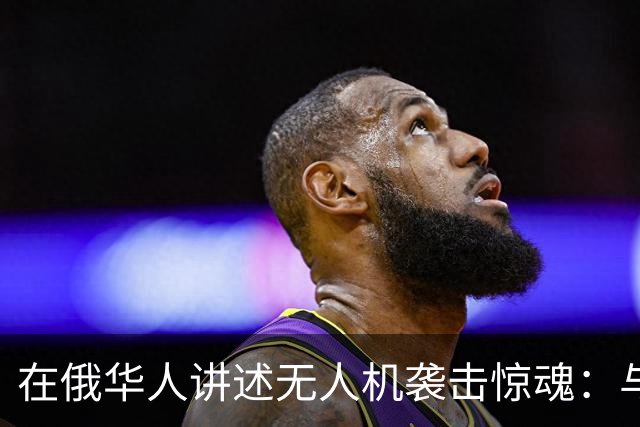 在俄华人讲述无人机袭击惊魂：与家人躲进浴室，整晚天空都是火光，几公里外居民楼被撞