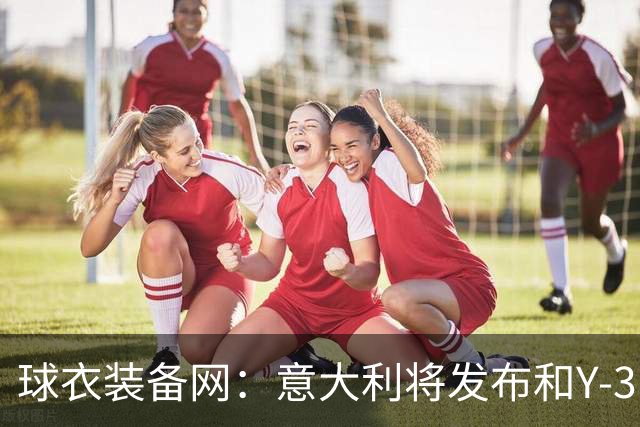 球衣装备网：意大利将发布和Y-3的联名球衣，预计2027年上市
